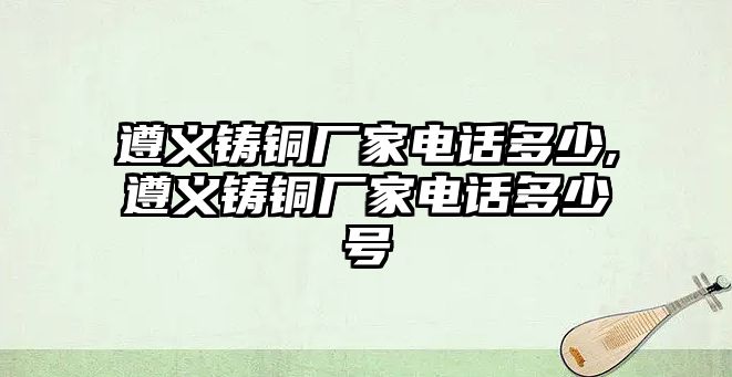 遵義鑄銅廠家電話多少,遵義鑄銅廠家電話多少號