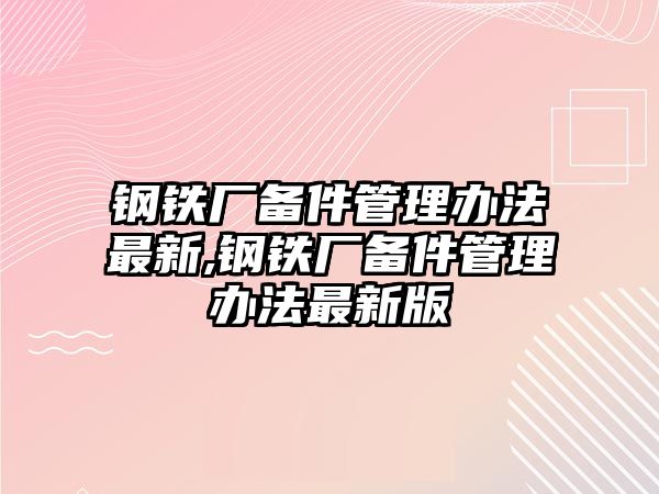 鋼鐵廠備件管理辦法最新,鋼鐵廠備件管理辦法最新版