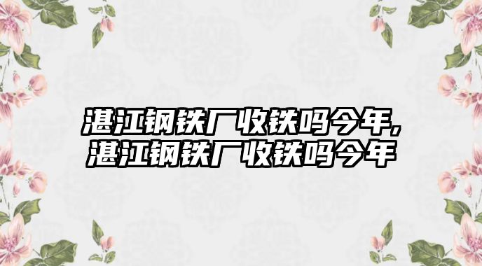 湛江鋼鐵廠收鐵嗎今年,湛江鋼鐵廠收鐵嗎今年