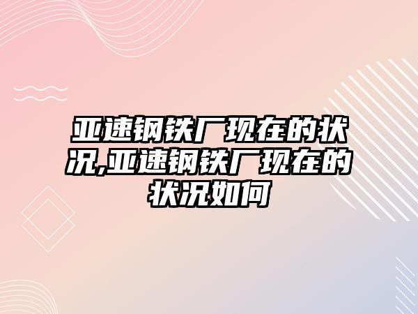 亞速鋼鐵廠現(xiàn)在的狀況,亞速鋼鐵廠現(xiàn)在的狀況如何