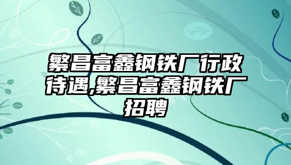 繁昌富鑫鋼鐵廠行政待遇,繁昌富鑫鋼鐵廠招聘