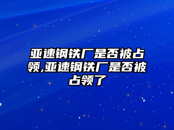 亞速鋼鐵廠是否被占領,亞速鋼鐵廠是否被占領了