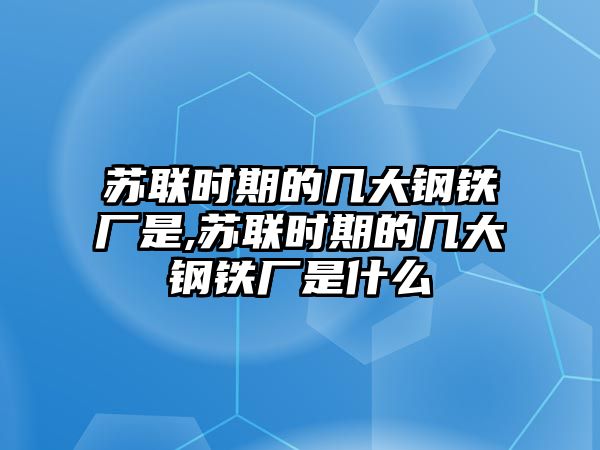 蘇聯(lián)時期的幾大鋼鐵廠是,蘇聯(lián)時期的幾大鋼鐵廠是什么