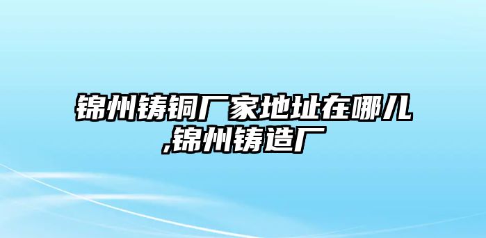 錦州鑄銅廠家地址在哪兒,錦州鑄造廠