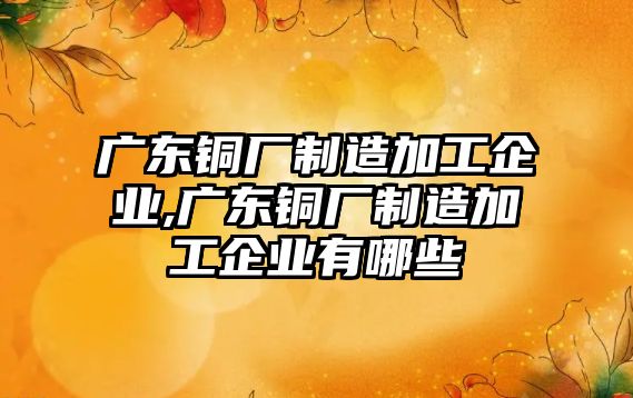 廣東銅廠制造加工企業(yè),廣東銅廠制造加工企業(yè)有哪些