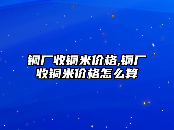 銅廠收銅米價格,銅廠收銅米價格怎么算