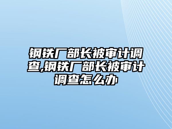 鋼鐵廠部長(zhǎng)被審計(jì)調(diào)查,鋼鐵廠部長(zhǎng)被審計(jì)調(diào)查怎么辦