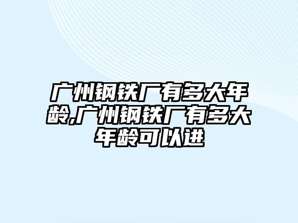 廣州鋼鐵廠有多大年齡,廣州鋼鐵廠有多大年齡可以進(jìn)