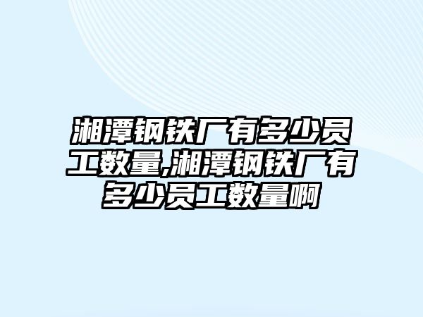 湘潭鋼鐵廠有多少員工數(shù)量,湘潭鋼鐵廠有多少員工數(shù)量啊