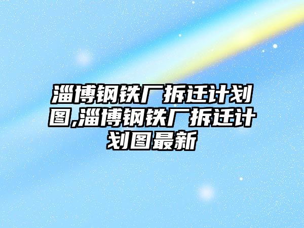 淄博鋼鐵廠拆遷計劃圖,淄博鋼鐵廠拆遷計劃圖最新