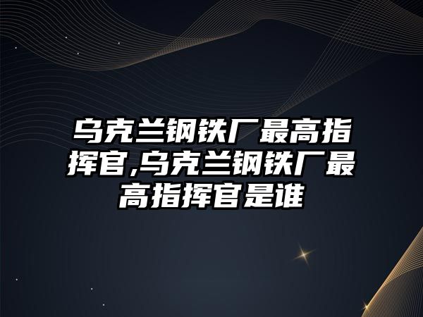 烏克蘭鋼鐵廠最高指揮官,烏克蘭鋼鐵廠最高指揮官是誰(shuí)