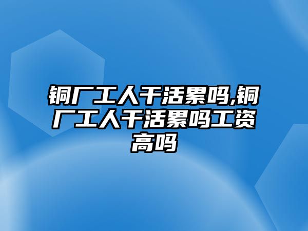 銅廠工人干活累嗎,銅廠工人干活累嗎工資高嗎