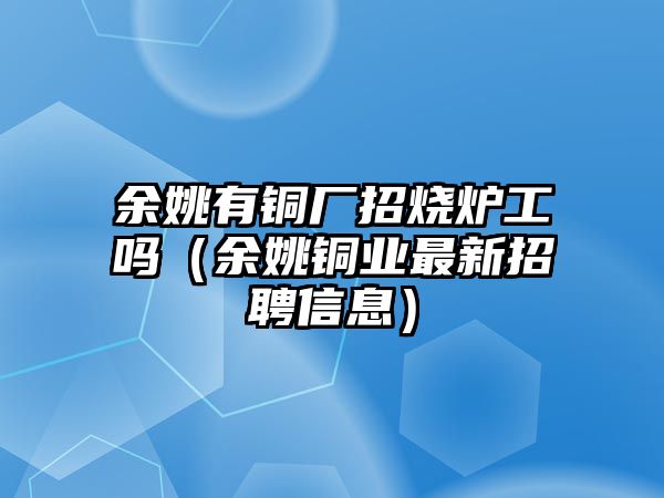 余姚有銅廠招燒爐工嗎（余姚銅業(yè)最新招聘信息）