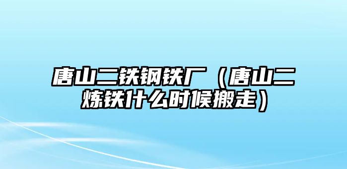 唐山二鐵鋼鐵廠（唐山二煉鐵什么時(shí)候搬走）