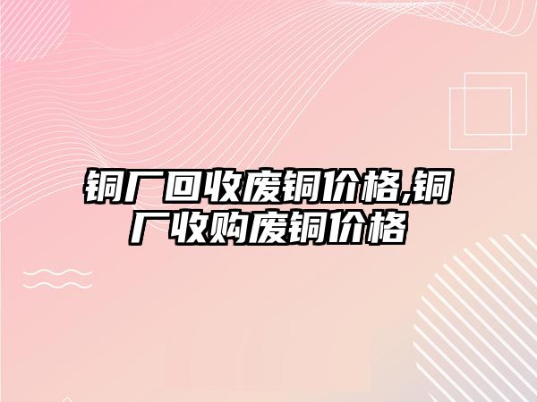 銅廠回收廢銅價格,銅廠收購廢銅價格