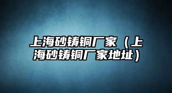 上海砂鑄銅廠家（上海砂鑄銅廠家地址）