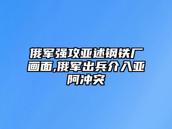 俄軍強(qiáng)攻亞述鋼鐵廠畫面,俄軍出兵介入亞阿沖突