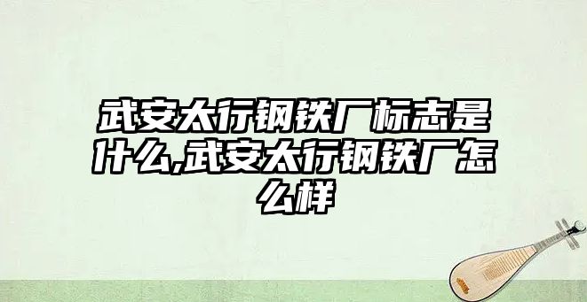 武安太行鋼鐵廠標(biāo)志是什么,武安太行鋼鐵廠怎么樣