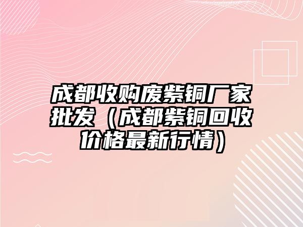 成都收購廢紫銅廠家批發(fā)（成都紫銅回收價格最新行情）