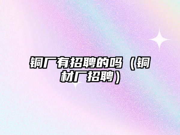 銅廠有招聘的嗎（銅材廠招聘）