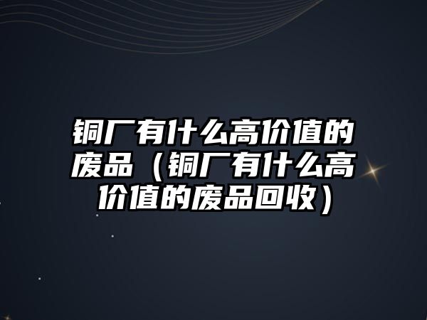 銅廠有什么高價值的廢品（銅廠有什么高價值的廢品回收）