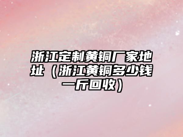 浙江定制黃銅廠家地址（浙江黃銅多少錢一斤回收）