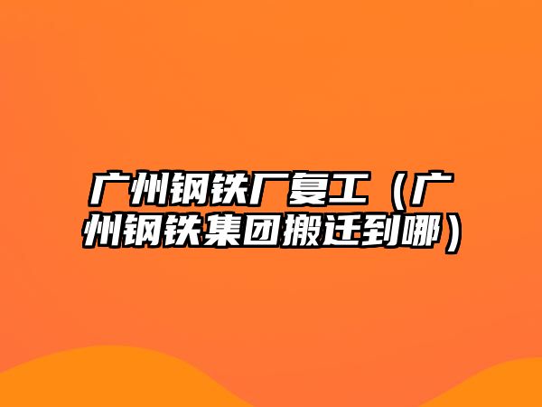 廣州鋼鐵廠復(fù)工（廣州鋼鐵集團搬遷到哪）