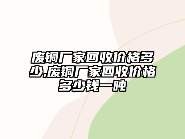 廢銅廠家回收價格多少,廢銅廠家回收價格多少錢一噸