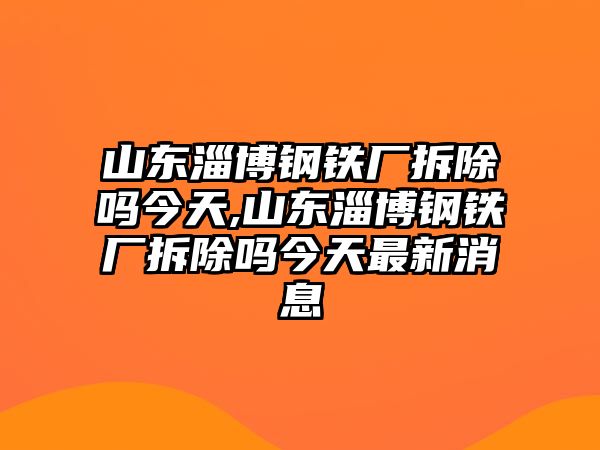 山東淄博鋼鐵廠拆除嗎今天,山東淄博鋼鐵廠拆除嗎今天最新消息